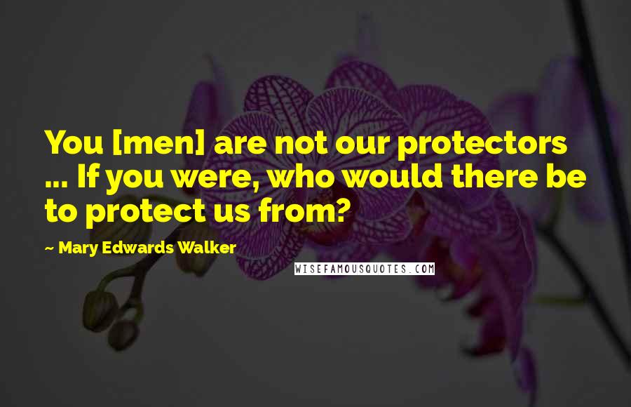 Mary Edwards Walker Quotes: You [men] are not our protectors ... If you were, who would there be to protect us from?