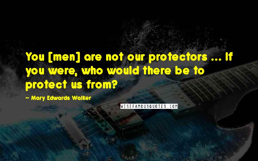 Mary Edwards Walker Quotes: You [men] are not our protectors ... If you were, who would there be to protect us from?