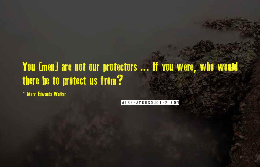 Mary Edwards Walker Quotes: You [men] are not our protectors ... If you were, who would there be to protect us from?