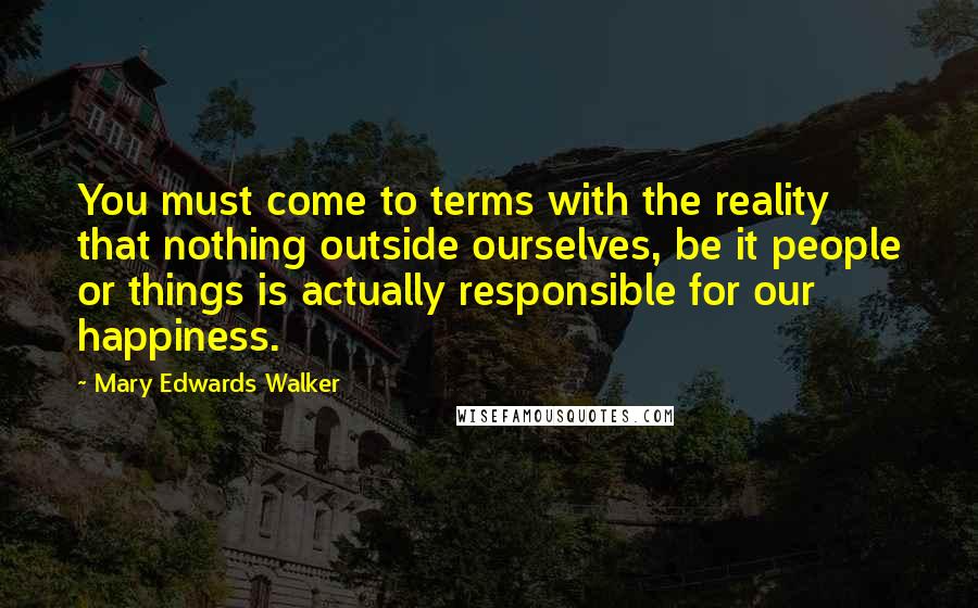 Mary Edwards Walker Quotes: You must come to terms with the reality that nothing outside ourselves, be it people or things is actually responsible for our happiness.