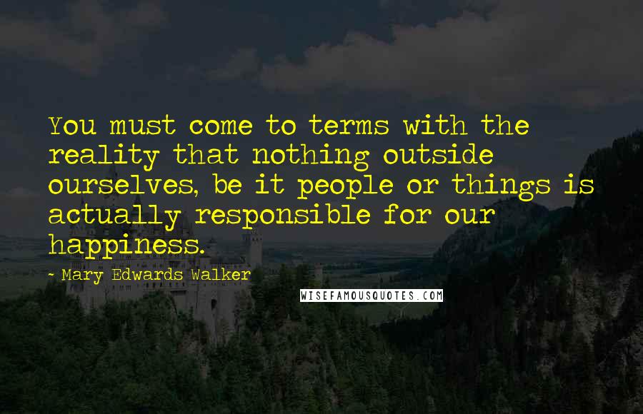 Mary Edwards Walker Quotes: You must come to terms with the reality that nothing outside ourselves, be it people or things is actually responsible for our happiness.