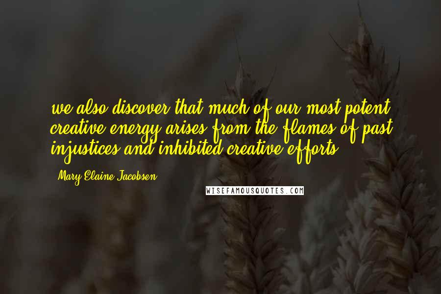Mary-Elaine Jacobsen Quotes: we also discover that much of our most potent creative energy arises from the flames of past injustices and inhibited creative efforts.