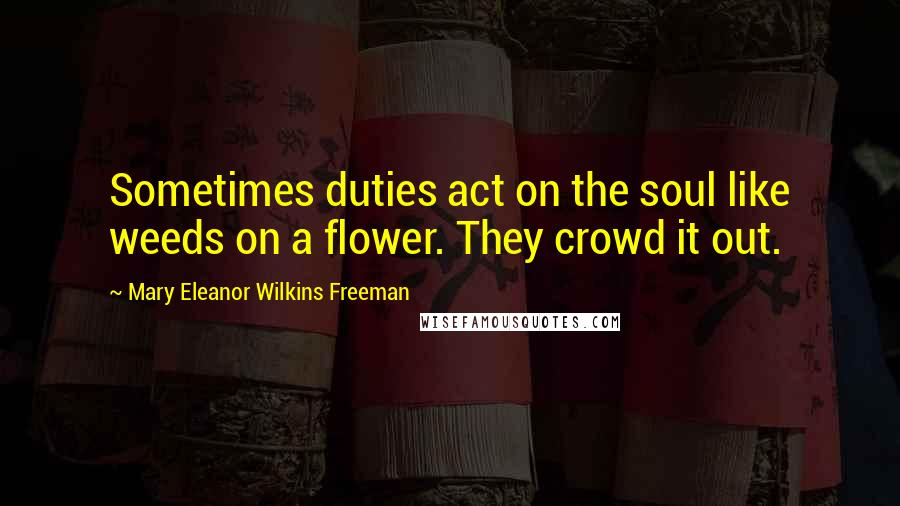 Mary Eleanor Wilkins Freeman Quotes: Sometimes duties act on the soul like weeds on a flower. They crowd it out.