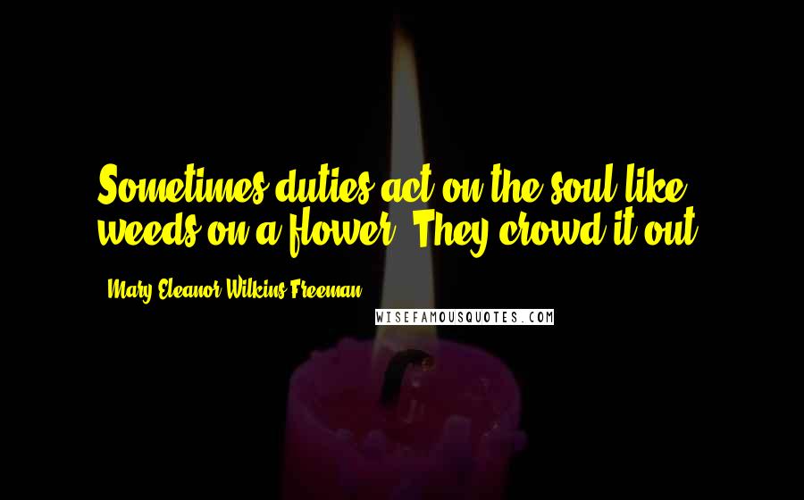 Mary Eleanor Wilkins Freeman Quotes: Sometimes duties act on the soul like weeds on a flower. They crowd it out.