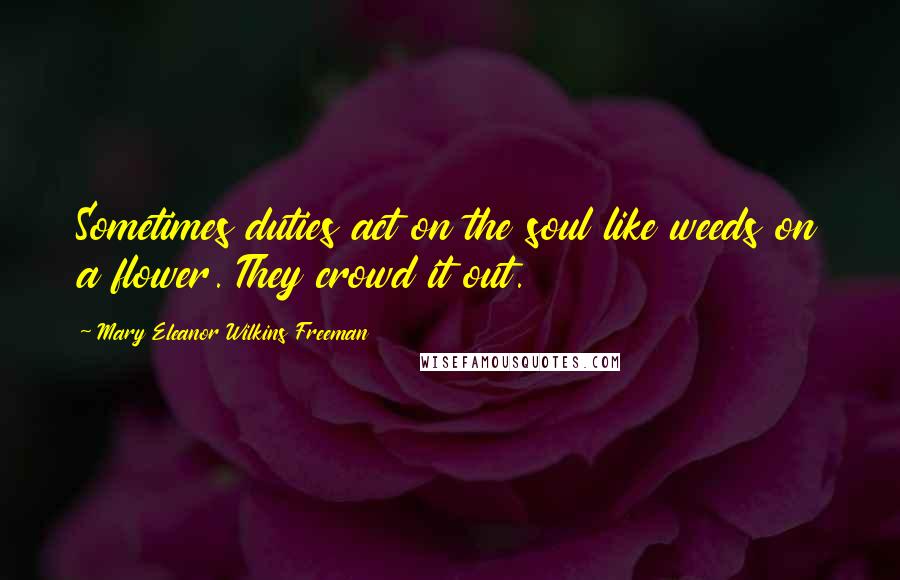 Mary Eleanor Wilkins Freeman Quotes: Sometimes duties act on the soul like weeds on a flower. They crowd it out.