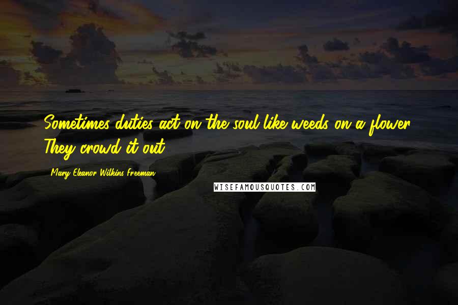 Mary Eleanor Wilkins Freeman Quotes: Sometimes duties act on the soul like weeds on a flower. They crowd it out.