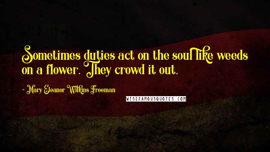 Mary Eleanor Wilkins Freeman Quotes: Sometimes duties act on the soul like weeds on a flower. They crowd it out.