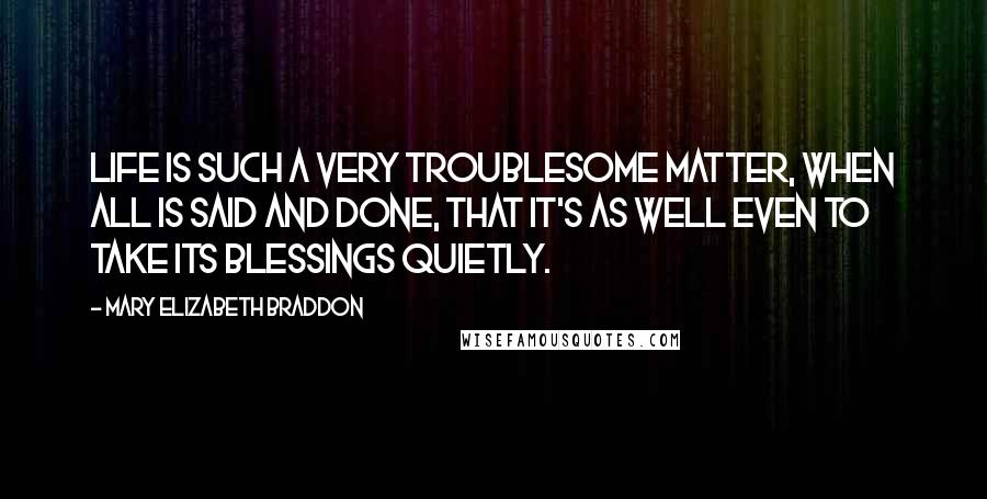 Mary Elizabeth Braddon Quotes: Life is such a very troublesome matter, when all is said and done, that it's as well even to take its blessings quietly.