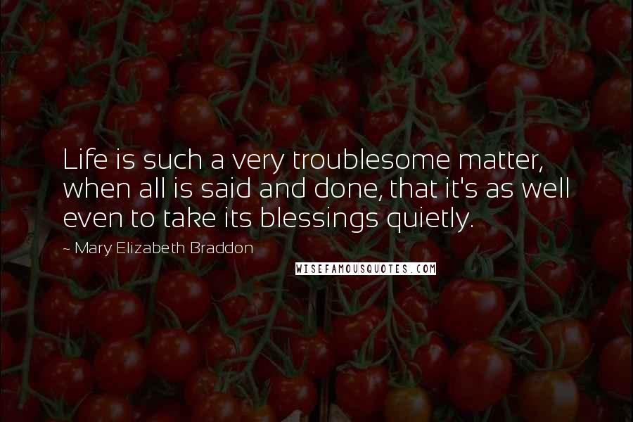 Mary Elizabeth Braddon Quotes: Life is such a very troublesome matter, when all is said and done, that it's as well even to take its blessings quietly.