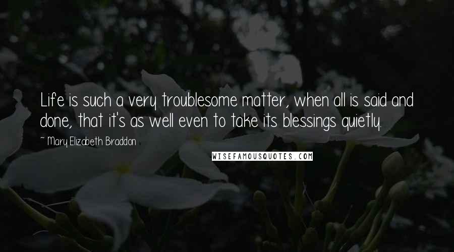 Mary Elizabeth Braddon Quotes: Life is such a very troublesome matter, when all is said and done, that it's as well even to take its blessings quietly.