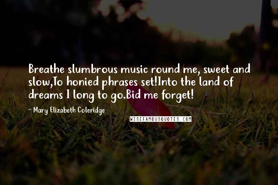 Mary Elizabeth Coleridge Quotes: Breathe slumbrous music round me, sweet and slow,To honied phrases set!Into the land of dreams I long to go.Bid me forget!
