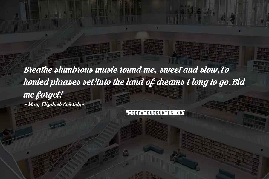 Mary Elizabeth Coleridge Quotes: Breathe slumbrous music round me, sweet and slow,To honied phrases set!Into the land of dreams I long to go.Bid me forget!