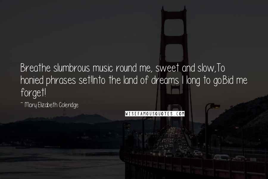Mary Elizabeth Coleridge Quotes: Breathe slumbrous music round me, sweet and slow,To honied phrases set!Into the land of dreams I long to go.Bid me forget!