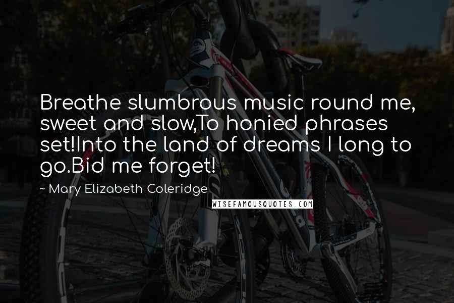 Mary Elizabeth Coleridge Quotes: Breathe slumbrous music round me, sweet and slow,To honied phrases set!Into the land of dreams I long to go.Bid me forget!
