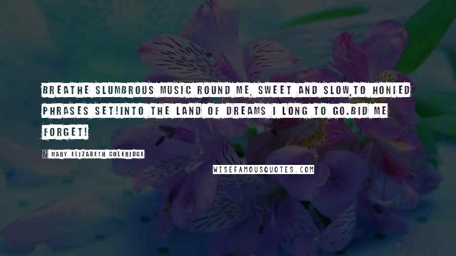 Mary Elizabeth Coleridge Quotes: Breathe slumbrous music round me, sweet and slow,To honied phrases set!Into the land of dreams I long to go.Bid me forget!