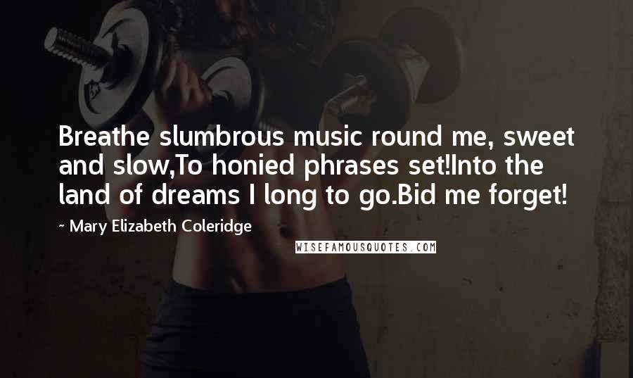 Mary Elizabeth Coleridge Quotes: Breathe slumbrous music round me, sweet and slow,To honied phrases set!Into the land of dreams I long to go.Bid me forget!