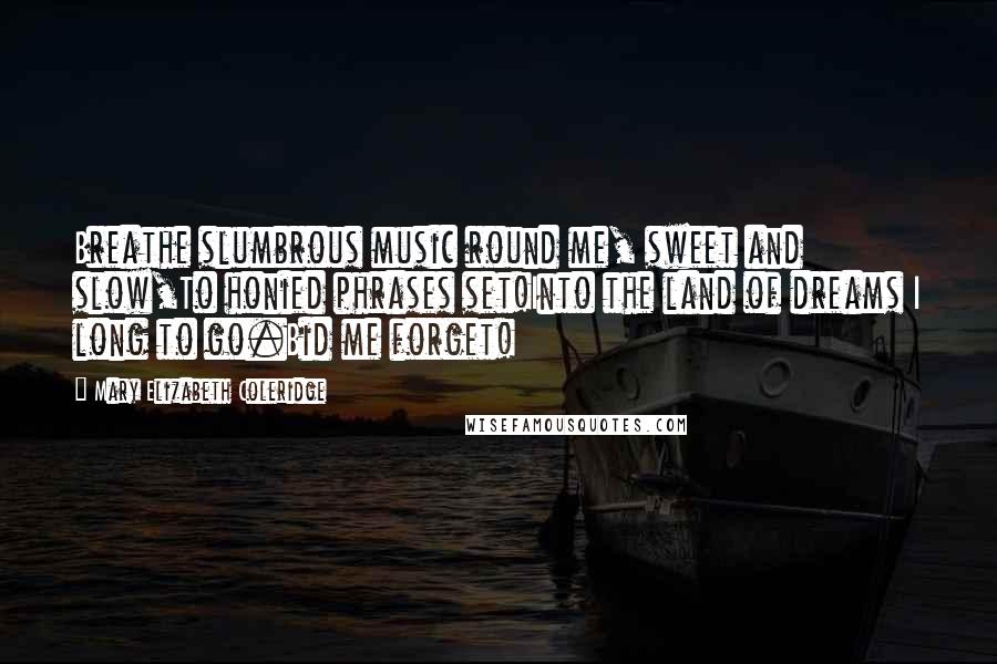 Mary Elizabeth Coleridge Quotes: Breathe slumbrous music round me, sweet and slow,To honied phrases set!Into the land of dreams I long to go.Bid me forget!