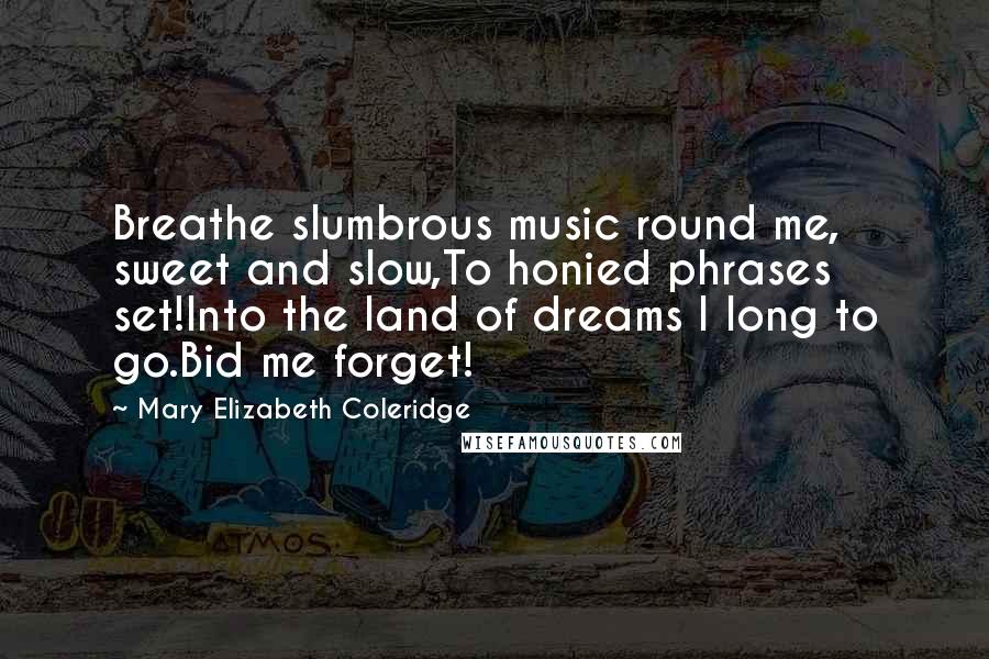 Mary Elizabeth Coleridge Quotes: Breathe slumbrous music round me, sweet and slow,To honied phrases set!Into the land of dreams I long to go.Bid me forget!