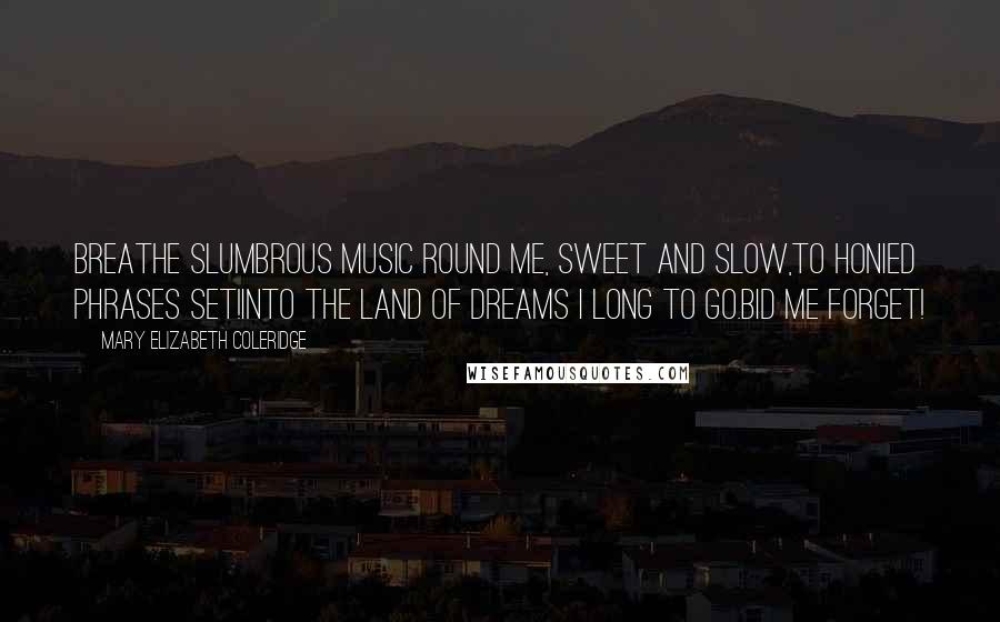 Mary Elizabeth Coleridge Quotes: Breathe slumbrous music round me, sweet and slow,To honied phrases set!Into the land of dreams I long to go.Bid me forget!