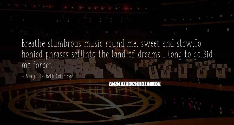 Mary Elizabeth Coleridge Quotes: Breathe slumbrous music round me, sweet and slow,To honied phrases set!Into the land of dreams I long to go.Bid me forget!