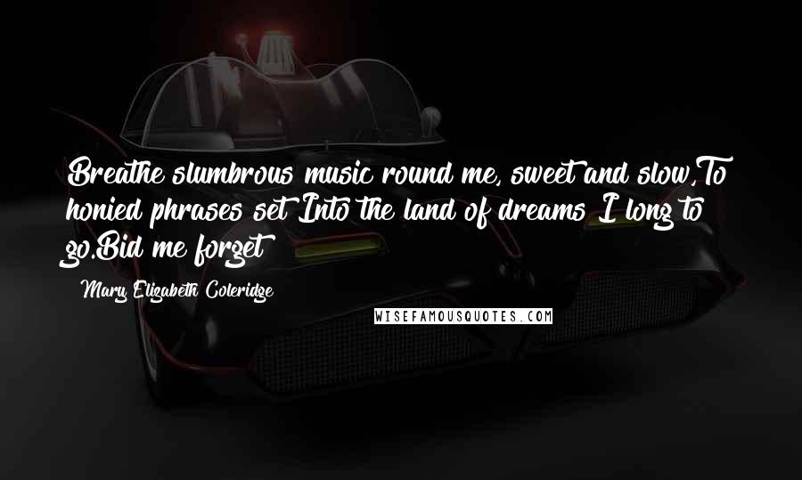 Mary Elizabeth Coleridge Quotes: Breathe slumbrous music round me, sweet and slow,To honied phrases set!Into the land of dreams I long to go.Bid me forget!