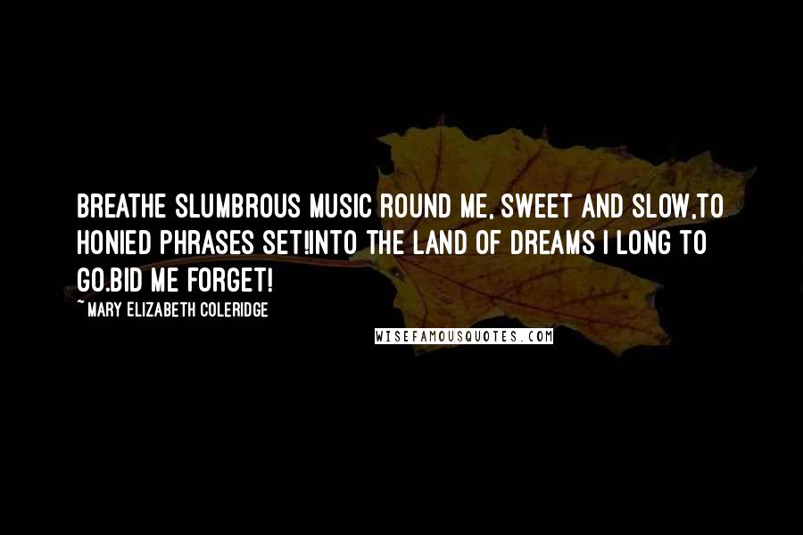Mary Elizabeth Coleridge Quotes: Breathe slumbrous music round me, sweet and slow,To honied phrases set!Into the land of dreams I long to go.Bid me forget!