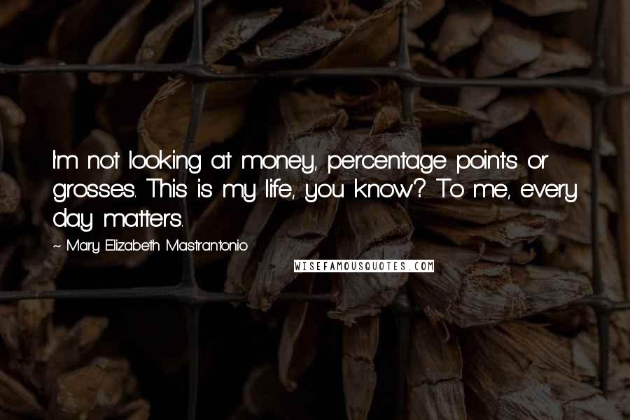 Mary Elizabeth Mastrantonio Quotes: I'm not looking at money, percentage points or grosses. This is my life, you know? To me, every day matters.