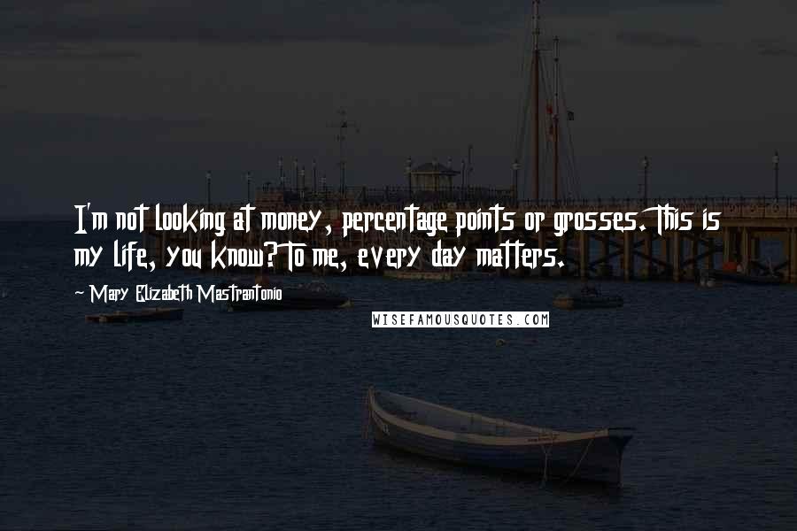 Mary Elizabeth Mastrantonio Quotes: I'm not looking at money, percentage points or grosses. This is my life, you know? To me, every day matters.