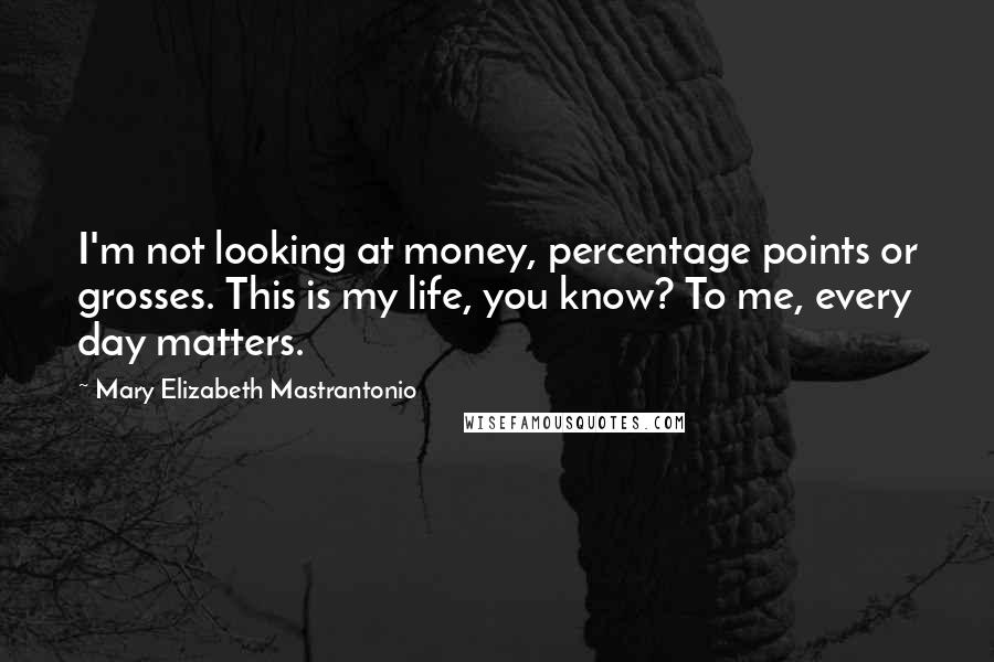 Mary Elizabeth Mastrantonio Quotes: I'm not looking at money, percentage points or grosses. This is my life, you know? To me, every day matters.