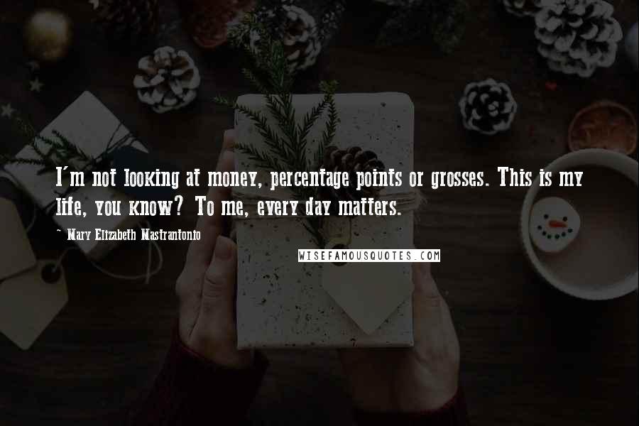 Mary Elizabeth Mastrantonio Quotes: I'm not looking at money, percentage points or grosses. This is my life, you know? To me, every day matters.