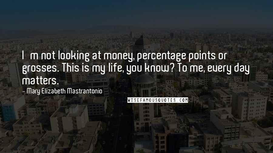 Mary Elizabeth Mastrantonio Quotes: I'm not looking at money, percentage points or grosses. This is my life, you know? To me, every day matters.