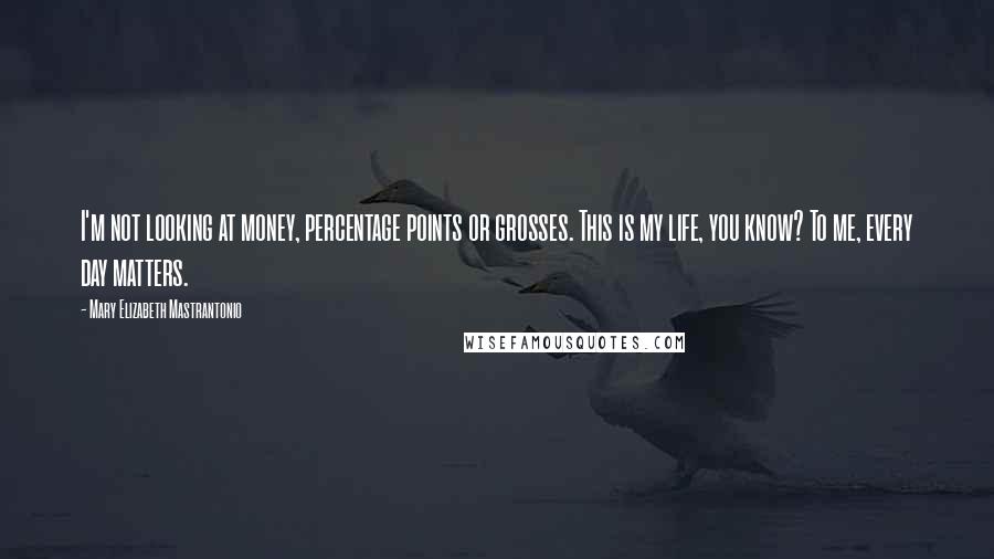 Mary Elizabeth Mastrantonio Quotes: I'm not looking at money, percentage points or grosses. This is my life, you know? To me, every day matters.