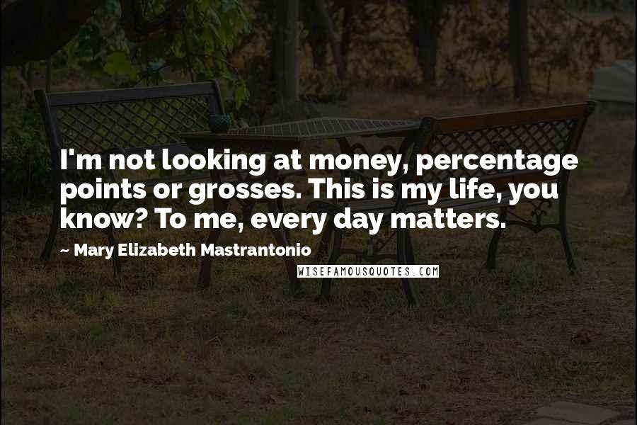 Mary Elizabeth Mastrantonio Quotes: I'm not looking at money, percentage points or grosses. This is my life, you know? To me, every day matters.