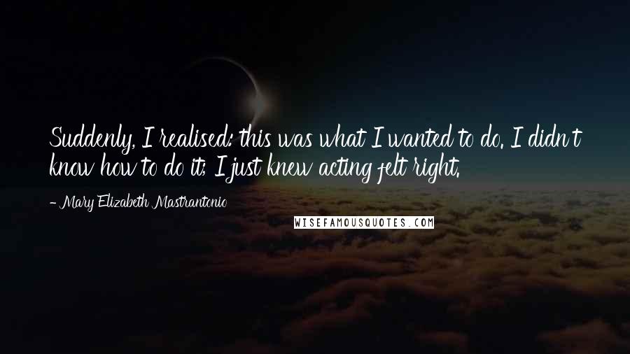 Mary Elizabeth Mastrantonio Quotes: Suddenly, I realised: this was what I wanted to do. I didn't know how to do it; I just knew acting felt right.