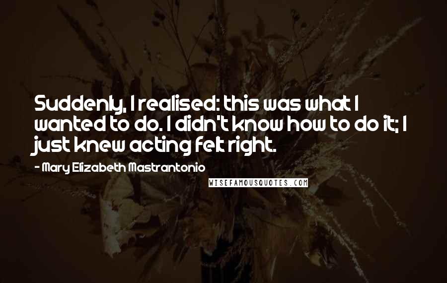 Mary Elizabeth Mastrantonio Quotes: Suddenly, I realised: this was what I wanted to do. I didn't know how to do it; I just knew acting felt right.