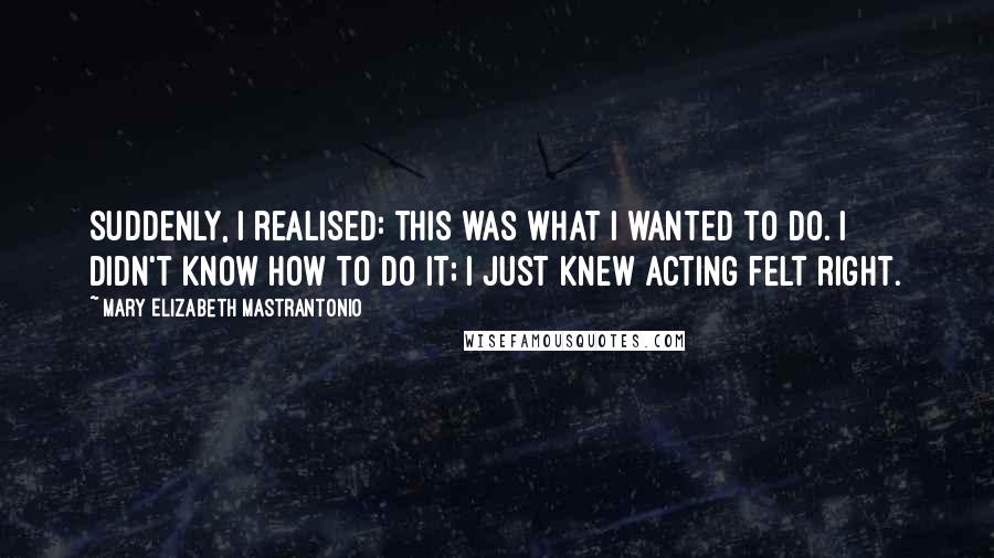 Mary Elizabeth Mastrantonio Quotes: Suddenly, I realised: this was what I wanted to do. I didn't know how to do it; I just knew acting felt right.