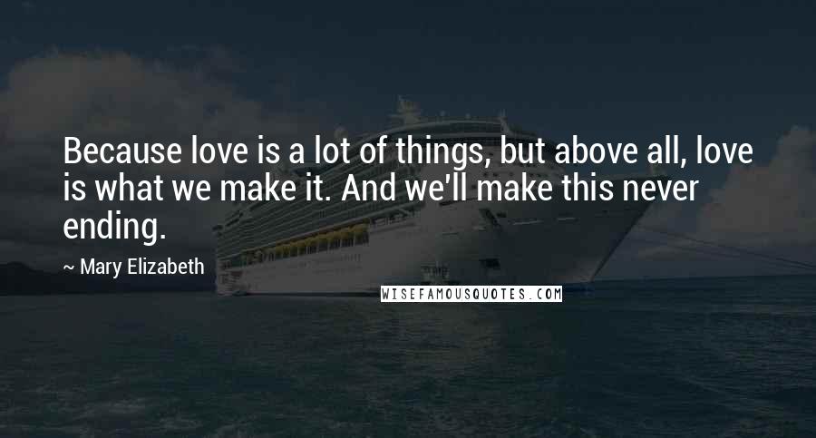 Mary Elizabeth Quotes: Because love is a lot of things, but above all, love is what we make it. And we'll make this never ending.