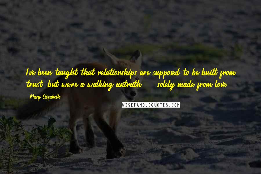 Mary Elizabeth Quotes: I've been taught that relationships are supposed to be built from trust, but we're a walking untruth  -  solely made from love.