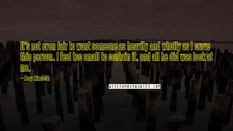 Mary Elizabeth Quotes: It's not even fair to want someone as heavily and wholly as I crave this person. I feel too small to contain it, and all he did was look at me.