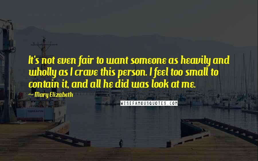 Mary Elizabeth Quotes: It's not even fair to want someone as heavily and wholly as I crave this person. I feel too small to contain it, and all he did was look at me.