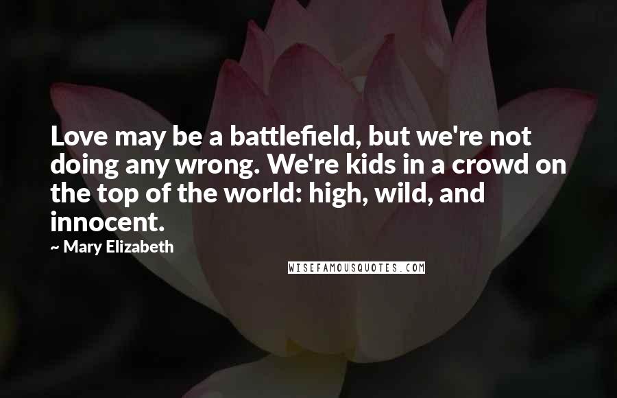 Mary Elizabeth Quotes: Love may be a battlefield, but we're not doing any wrong. We're kids in a crowd on the top of the world: high, wild, and innocent.