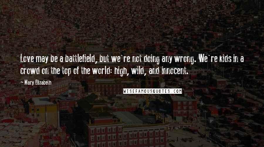 Mary Elizabeth Quotes: Love may be a battlefield, but we're not doing any wrong. We're kids in a crowd on the top of the world: high, wild, and innocent.