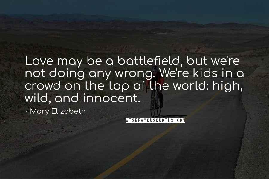 Mary Elizabeth Quotes: Love may be a battlefield, but we're not doing any wrong. We're kids in a crowd on the top of the world: high, wild, and innocent.