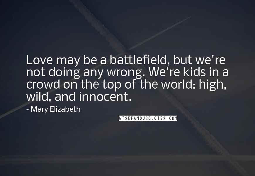 Mary Elizabeth Quotes: Love may be a battlefield, but we're not doing any wrong. We're kids in a crowd on the top of the world: high, wild, and innocent.