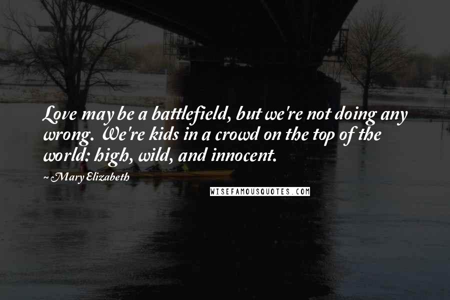 Mary Elizabeth Quotes: Love may be a battlefield, but we're not doing any wrong. We're kids in a crowd on the top of the world: high, wild, and innocent.