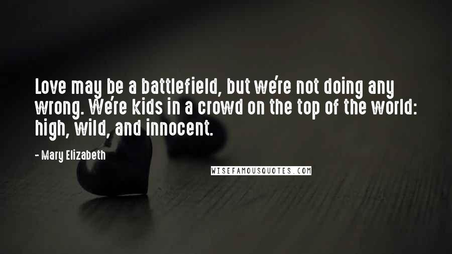 Mary Elizabeth Quotes: Love may be a battlefield, but we're not doing any wrong. We're kids in a crowd on the top of the world: high, wild, and innocent.