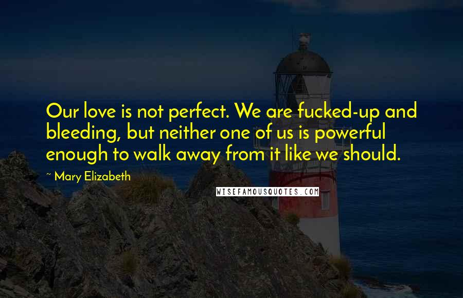 Mary Elizabeth Quotes: Our love is not perfect. We are fucked-up and bleeding, but neither one of us is powerful enough to walk away from it like we should.