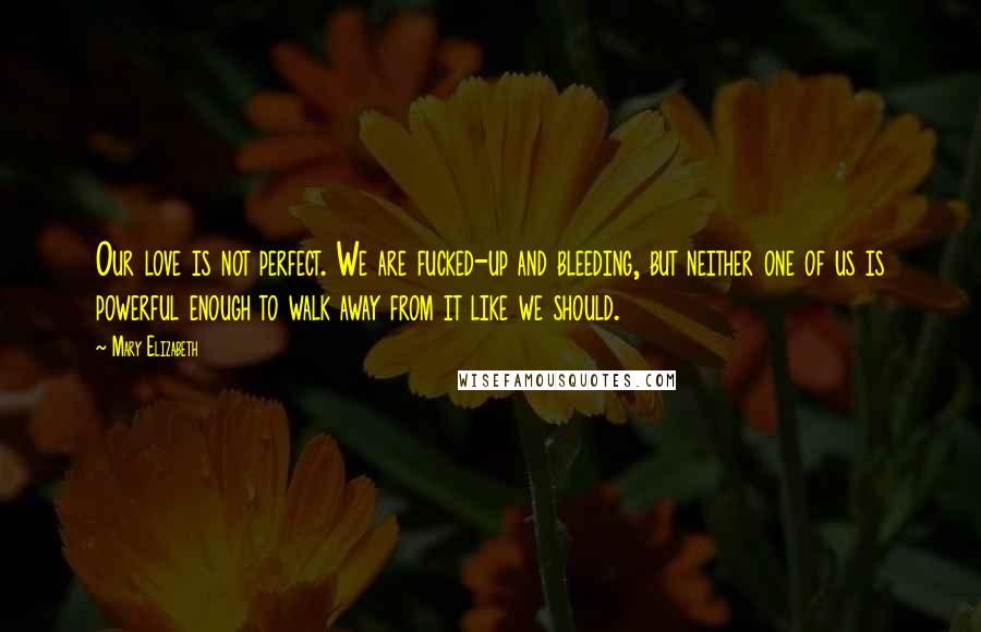 Mary Elizabeth Quotes: Our love is not perfect. We are fucked-up and bleeding, but neither one of us is powerful enough to walk away from it like we should.