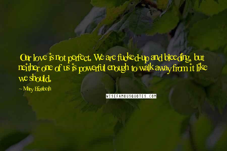 Mary Elizabeth Quotes: Our love is not perfect. We are fucked-up and bleeding, but neither one of us is powerful enough to walk away from it like we should.