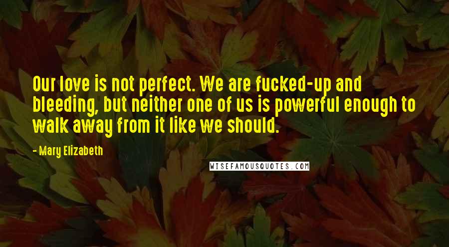 Mary Elizabeth Quotes: Our love is not perfect. We are fucked-up and bleeding, but neither one of us is powerful enough to walk away from it like we should.